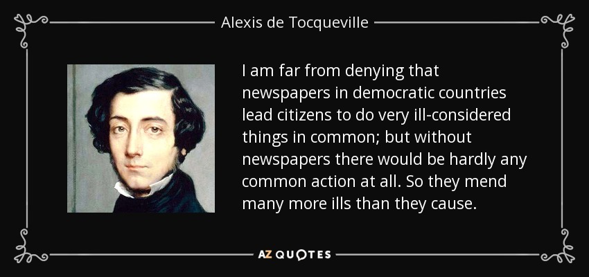 I am far from denying that newspapers in democratic countries lead citizens to do very ill-considered things in common; but without newspapers there would be hardly any common action at all. So they mend many more ills than they cause. - Alexis de Tocqueville