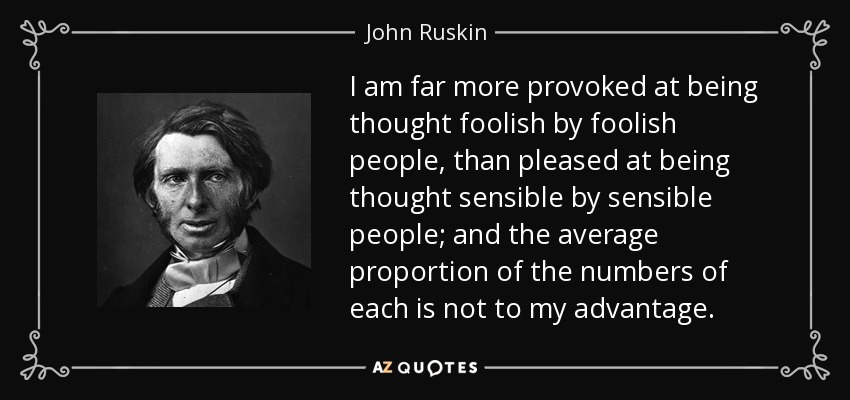 I am far more provoked at being thought foolish by foolish people, than pleased at being thought sensible by sensible people; and the average proportion of the numbers of each is not to my advantage. - John Ruskin