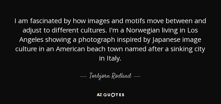 I am fascinated by how images and motifs move between and adjust to different cultures. I'm a Norwegian living in Los Angeles showing a photograph inspired by Japanese image culture in an American beach town named after a sinking city in Italy. - Torbjørn Rødland