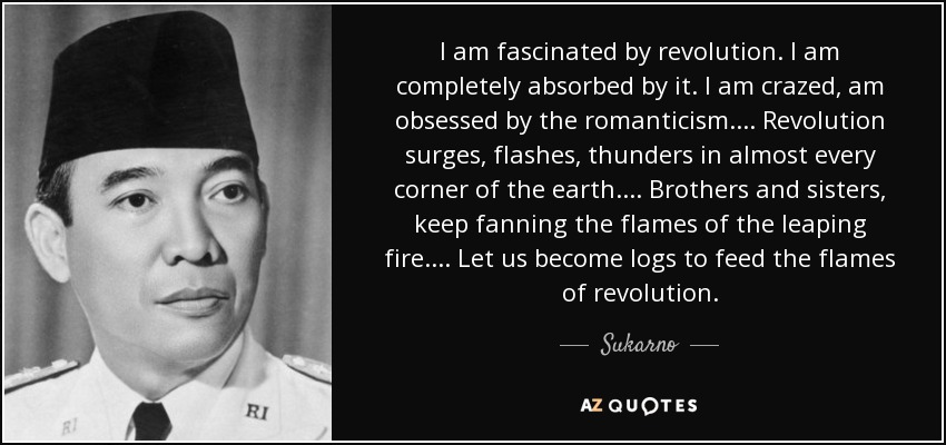 I am fascinated by revolution. I am completely absorbed by it. I am crazed, am obsessed by the romanticism... . Revolution surges, flashes, thunders in almost every corner of the earth... . Brothers and sisters, keep fanning the flames of the leaping fire. ... Let us become logs to feed the flames of revolution. - Sukarno