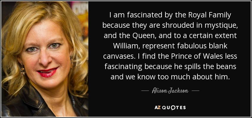 I am fascinated by the Royal Family because they are shrouded in mystique, and the Queen, and to a certain extent William, represent fabulous blank canvases. I find the Prince of Wales less fascinating because he spills the beans and we know too much about him. - Alison Jackson
