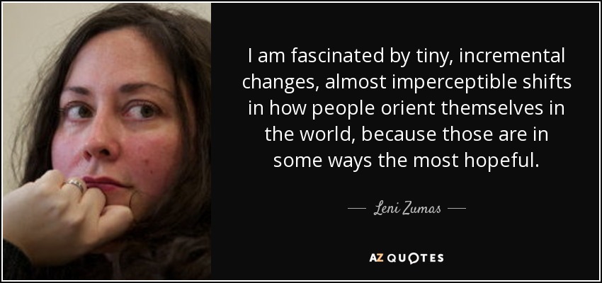 I am fascinated by tiny, incremental changes, almost imperceptible shifts in how people orient themselves in the world, because those are in some ways the most hopeful. - Leni Zumas