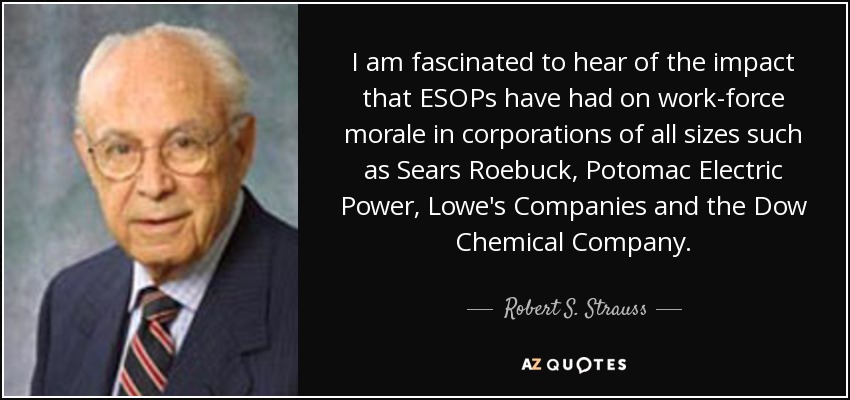 I am fascinated to hear of the impact that ESOPs have had on work-force morale in corporations of all sizes such as Sears Roebuck, Potomac Electric Power, Lowe's Companies and the Dow Chemical Company. - Robert S. Strauss