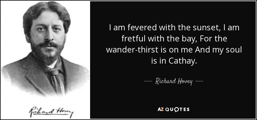 I am fevered with the sunset, I am fretful with the bay, For the wander-thirst is on me And my soul is in Cathay. - Richard Hovey