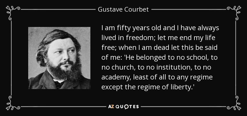 I am fifty years old and I have always lived in freedom; let me end my life free; when I am dead let this be said of me: 'He belonged to no school, to no church, to no institution, to no academy, least of all to any regime except the regime of liberty.' - Gustave Courbet