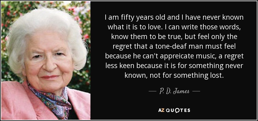 I am fifty years old and I have never known what it is to love. I can write those words, know them to be true, but feel only the regret that a tone-deaf man must feel because he can't appreicate music, a regret less keen because it is for something never known, not for something lost. - P. D. James