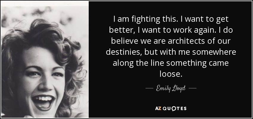 I am fighting this. I want to get better, I want to work again. I do believe we are architects of our destinies, but with me somewhere along the line something came loose. - Emily Lloyd