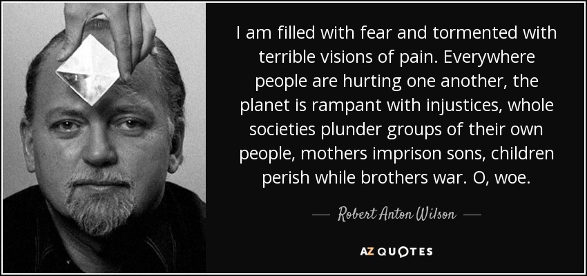 I am filled with fear and tormented with terrible visions of pain. Everywhere people are hurting one another, the planet is rampant with injustices, whole societies plunder groups of their own people, mothers imprison sons, children perish while brothers war. O, woe. - Robert Anton Wilson
