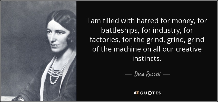 I am filled with hatred for money, for battleships, for industry, for factories, for the grind, grind, grind of the machine on all our creative instincts. - Dora Russell