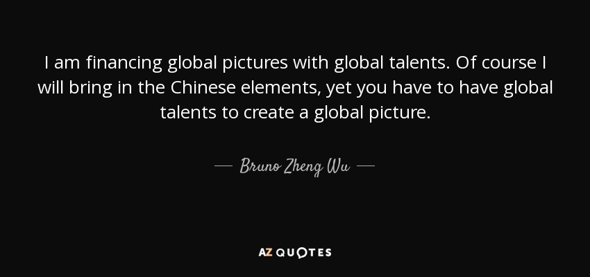 I am financing global pictures with global talents. Of course I will bring in the Chinese elements, yet you have to have global talents to create a global picture. - Bruno Zheng Wu