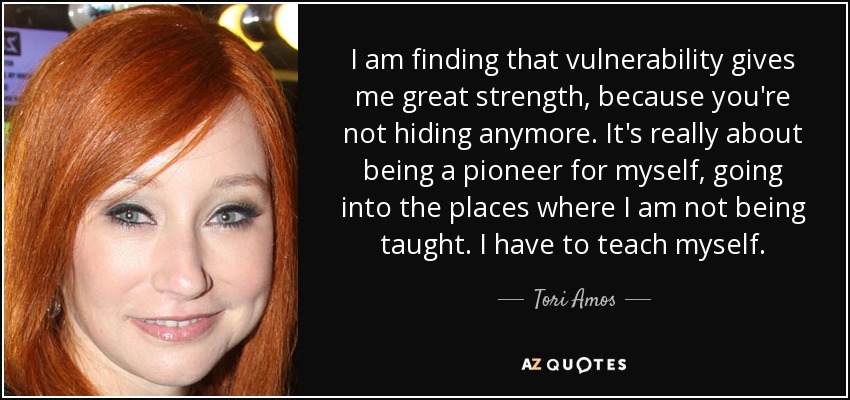 I am finding that vulnerability gives me great strength, because you're not hiding anymore. It's really about being a pioneer for myself, going into the places where I am not being taught. I have to teach myself. - Tori Amos