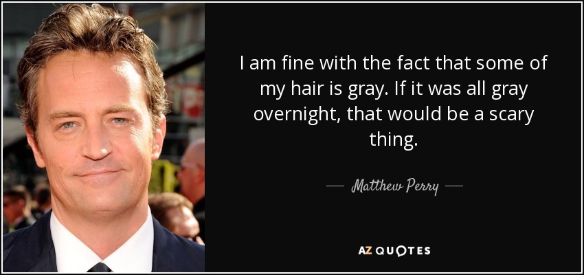 I am fine with the fact that some of my hair is gray. If it was all gray overnight, that would be a scary thing. - Matthew Perry