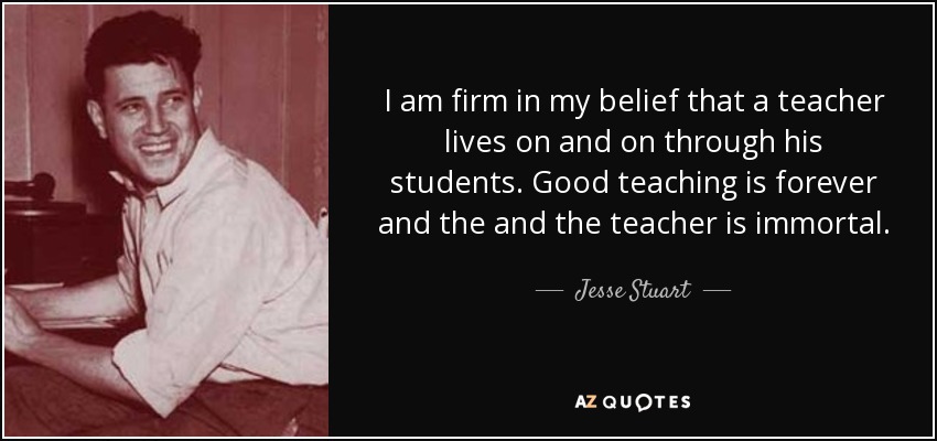 I am firm in my belief that a teacher lives on and on through his students. Good teaching is forever and the and the teacher is immortal. - Jesse Stuart