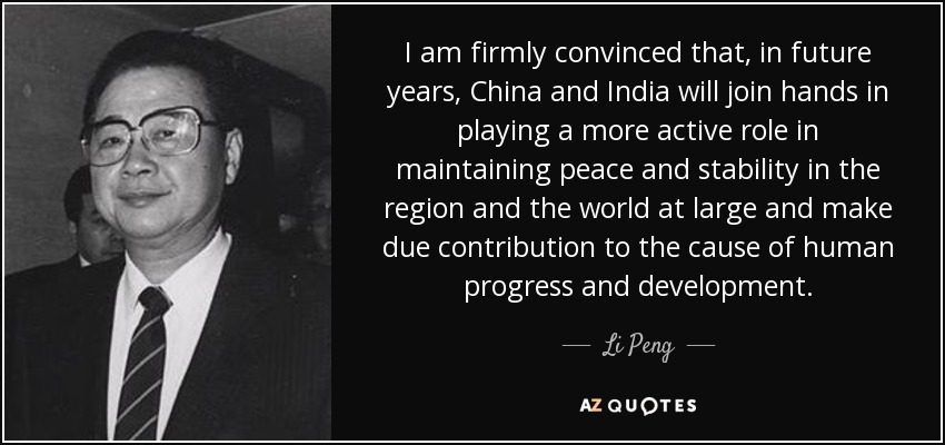 I am firmly convinced that, in future years, China and India will join hands in playing a more active role in maintaining peace and stability in the region and the world at large and make due contribution to the cause of human progress and development. - Li Peng