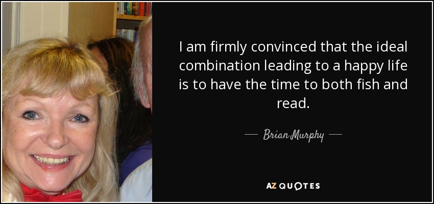 I am firmly convinced that the ideal combination leading to a happy life is to have the time to both fish and read. - Brian Murphy
