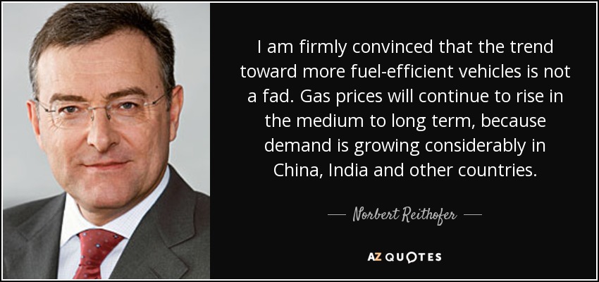 I am firmly convinced that the trend toward more fuel-efficient vehicles is not a fad. Gas prices will continue to rise in the medium to long term, because demand is growing considerably in China, India and other countries. - Norbert Reithofer