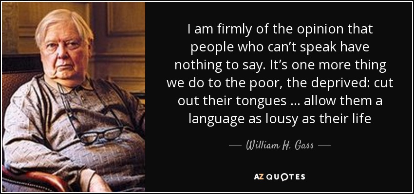 I am firmly of the opinion that people who can’t speak have nothing to say. It’s one more thing we do to the poor, the deprived: cut out their tongues … allow them a language as lousy as their life - William H. Gass