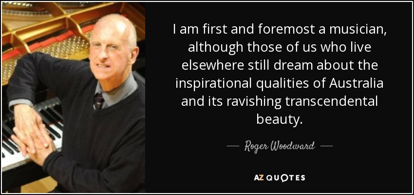 I am first and foremost a musician, although those of us who live elsewhere still dream about the inspirational qualities of Australia and its ravishing transcendental beauty. - Roger Woodward