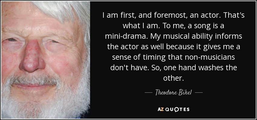 I am first, and foremost, an actor. That's what I am. To me, a song is a mini-drama. My musical ability informs the actor as well because it gives me a sense of timing that non-musicians don't have. So, one hand washes the other. - Theodore Bikel