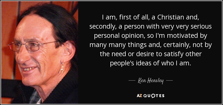 I am, first of all, a Christian and, secondly, a person with very very serious personal opinion, so I'm motivated by many many things and, certainly, not by the need or desire to satisfy other people's ideas of who I am. - Ken Hensley