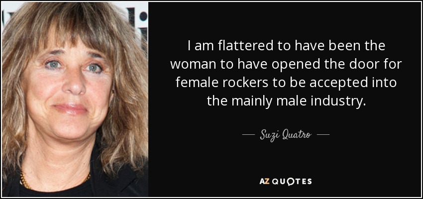 I am flattered to have been the woman to have opened the door for female rockers to be accepted into the mainly male industry. - Suzi Quatro