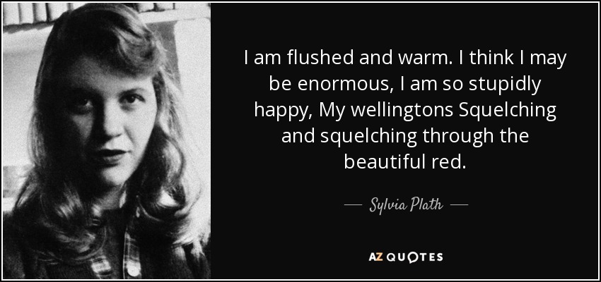 I am flushed and warm. I think I may be enormous, I am so stupidly happy, My wellingtons Squelching and squelching through the beautiful red. - Sylvia Plath