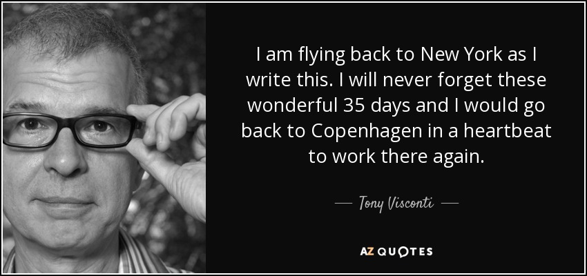 I am flying back to New York as I write this. I will never forget these wonderful 35 days and I would go back to Copenhagen in a heartbeat to work there again. - Tony Visconti