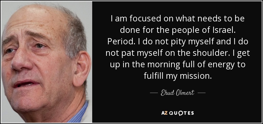 I am focused on what needs to be done for the people of Israel. Period. I do not pity myself and I do not pat myself on the shoulder. I get up in the morning full of energy to fulfill my mission. - Ehud Olmert