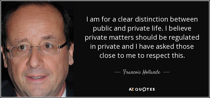 I am for a clear distinction between public and private life. I believe private matters should be regulated in private and I have asked those close to me to respect this. - Francois Hollande