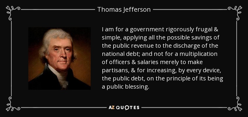 I am for a government rigorously frugal & simple, applying all the possible savings of the public revenue to the discharge of the national debt; and not for a multiplication of officers & salaries merely to make partisans, & for increasing, by every device, the public debt, on the principle of its being a public blessing. - Thomas Jefferson