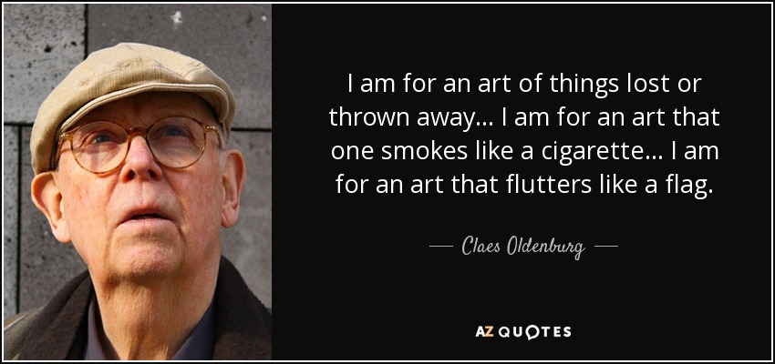 I am for an art of things lost or thrown away. . . I am for an art that one smokes like a cigarette. . . I am for an art that flutters like a flag. - Claes Oldenburg