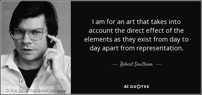 I am for an art that takes into account the direct effect of the elements as they exist from day to day apart from representation. - Robert Smithson