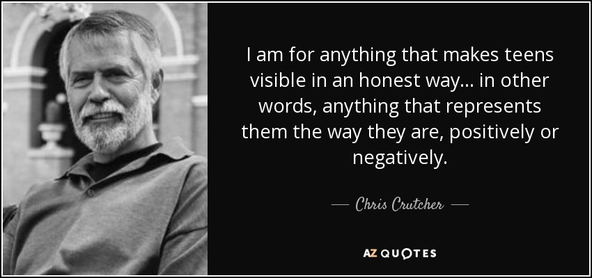I am for anything that makes teens visible in an honest way... in other words, anything that represents them the way they are, positively or negatively. - Chris Crutcher