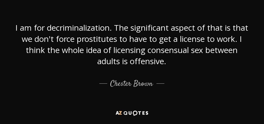 I am for decriminalization. The significant aspect of that is that we don't force prostitutes to have to get a license to work. I think the whole idea of licensing consensual sex between adults is offensive. - Chester Brown