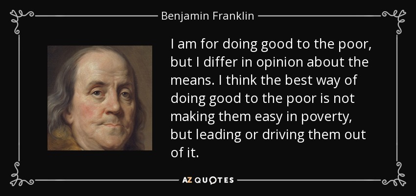 I am for doing good to the poor, but I differ in opinion about the means. I think the best way of doing good to the poor is not making them easy in poverty, but leading or driving them out of it. - Benjamin Franklin