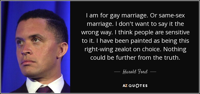 I am for gay marriage. Or same-sex marriage. I don't want to say it the wrong way. I think people are sensitive to it. I have been painted as being this right-wing zealot on choice. Nothing could be further from the truth. - Harold Ford, Jr.