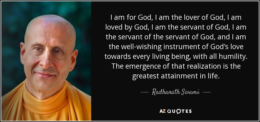 I am for God, I am the lover of God, I am loved by God, I am the servant of God, I am the servant of the servant of God, and I am the well-wishing instrument of God's love towards every living being, with all humility. The emergence of that realization is the greatest attainment in life. - Radhanath Swami