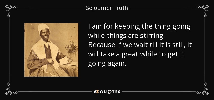 I am for keeping the thing going while things are stirring. Because if we wait till it is still, it will take a great while to get it going again. - Sojourner Truth
