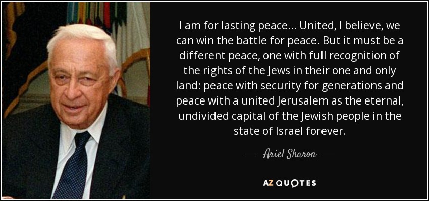 I am for lasting peace... United, I believe, we can win the battle for peace. But it must be a different peace, one with full recognition of the rights of the Jews in their one and only land: peace with security for generations and peace with a united Jerusalem as the eternal, undivided capital of the Jewish people in the state of Israel forever. - Ariel Sharon