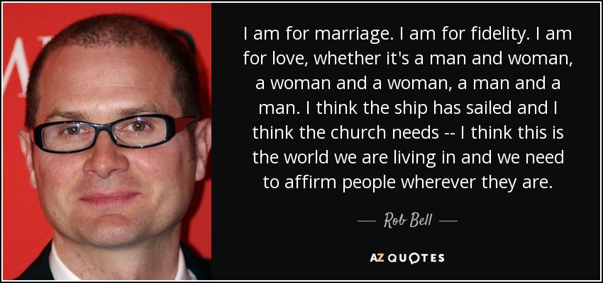 I am for marriage. I am for fidelity. I am for love, whether it's a man and woman, a woman and a woman, a man and a man. I think the ship has sailed and I think the church needs -- I think this is the world we are living in and we need to affirm people wherever they are. - Rob Bell