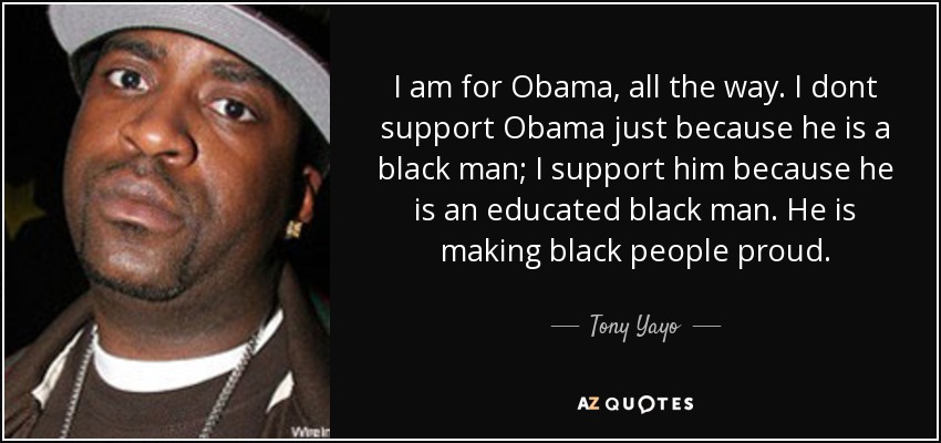 I am for Obama, all the way. I dont support Obama just because he is a black man; I support him because he is an educated black man. He is making black people proud. - Tony Yayo
