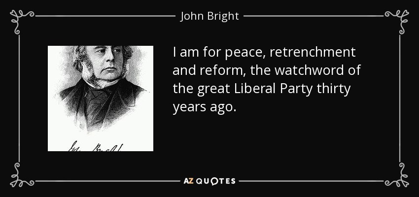 I am for peace, retrenchment and reform, the watchword of the great Liberal Party thirty years ago. - John Bright