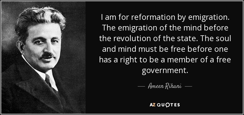 I am for reformation by emigration. The emigration of the mind before the revolution of the state. The soul and mind must be free before one has a right to be a member of a free government. - Ameen Rihani