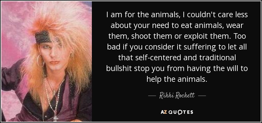 I am for the animals, I couldn't care less about your need to eat animals, wear them, shoot them or exploit them. Too bad if you consider it suffering to let all that self-centered and traditional bullshit stop you from having the will to help the animals. - Rikki Rockett