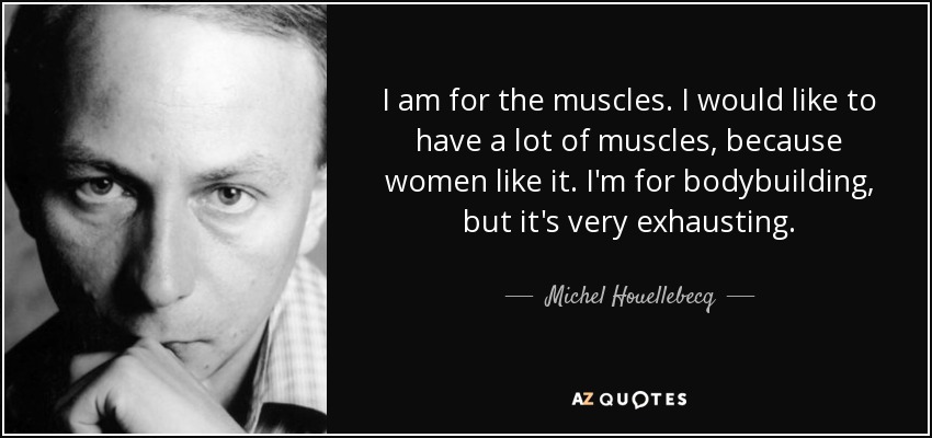 I am for the muscles. I would like to have a lot of muscles, because women like it. I'm for bodybuilding, but it's very exhausting. - Michel Houellebecq