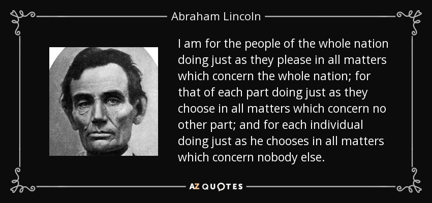 I am for the people of the whole nation doing just as they please in all matters which concern the whole nation; for that of each part doing just as they choose in all matters which concern no other part; and for each individual doing just as he chooses in all matters which concern nobody else. - Abraham Lincoln