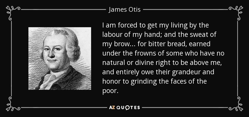 I am forced to get my living by the labour of my hand; and the sweat of my brow... for bitter bread, earned under the frowns of some who have no natural or divine right to be above me, and entirely owe their grandeur and honor to grinding the faces of the poor. - James Otis