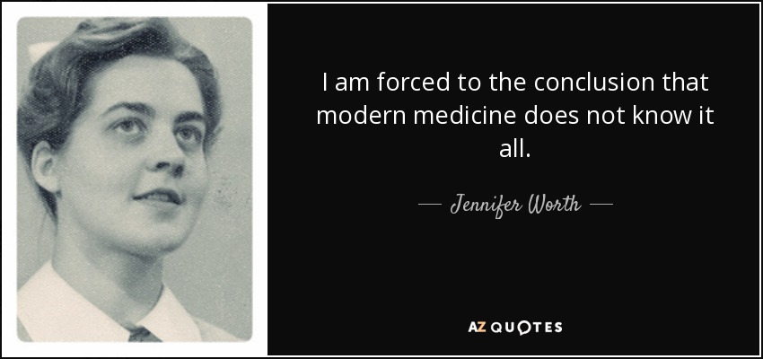 I am forced to the conclusion that modern medicine does not know it all. - Jennifer Worth