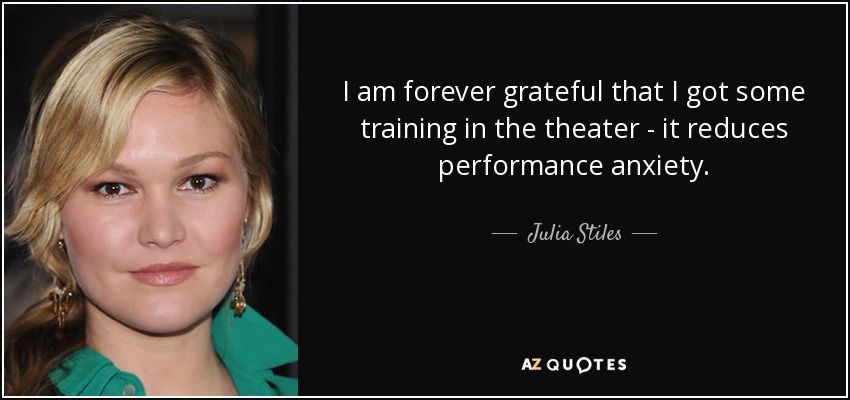 I am forever grateful that I got some training in the theater - it reduces performance anxiety. - Julia Stiles