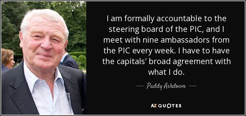 I am formally accountable to the steering board of the PIC, and I meet with nine ambassadors from the PIC every week. I have to have the capitals' broad agreement with what I do. - Paddy Ashdown